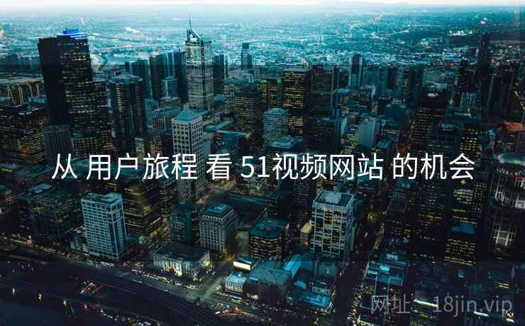 从 用户旅程 看 51视频网站 的机会 从 用户旅程 看 51视频网站 的机会