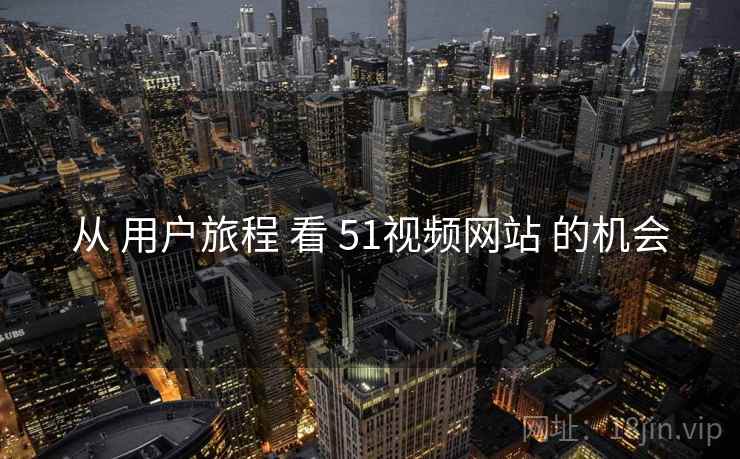 从 用户旅程 看 51视频网站 的机会 从 用户旅程 看 51视频网站 的机会