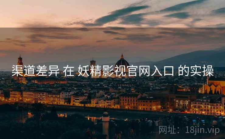 渠道差异 在 妖精影视官网入口 的实操 渠道差异 在 妖精影视官网入口 的实操