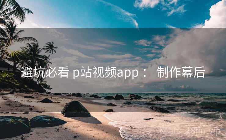 避坑必看 p站视频app ： 制作幕后