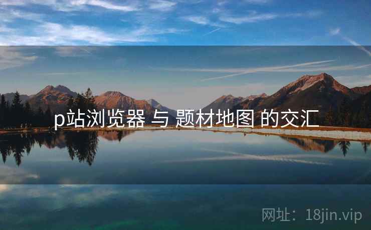 p站浏览器 与 题材地图 的交汇 p站浏览器 与 题材地图 的交汇