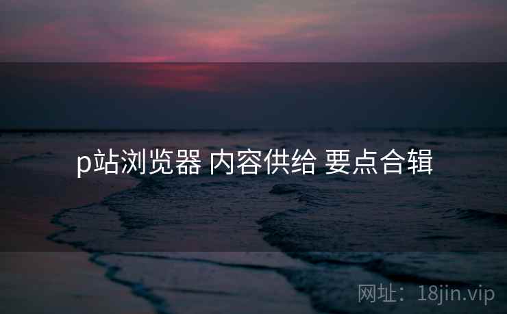 p站浏览器 内容供给 要点合辑