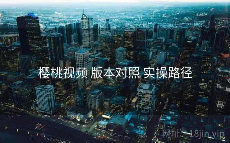 樱桃视频 版本对照 实操路径 樱桃视频 版本对照 实操路径