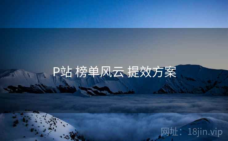 P站 榜单风云 提效方案 P站 榜单风云 提效方案