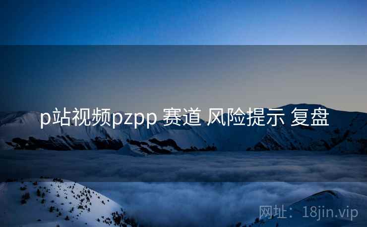 p站视频pzpp 赛道 风险提示 复盘 p站视频pzpp 赛道 风险提示 复盘