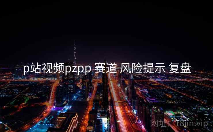 p站视频pzpp 赛道 风险提示 复盘 p站视频pzpp 赛道 风险提示 复盘
