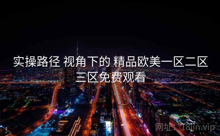 实操路径 视角下的 精品欧美一区二区三区免费观看 实操路径 视角下的 精品欧美一区二区三区免费观看